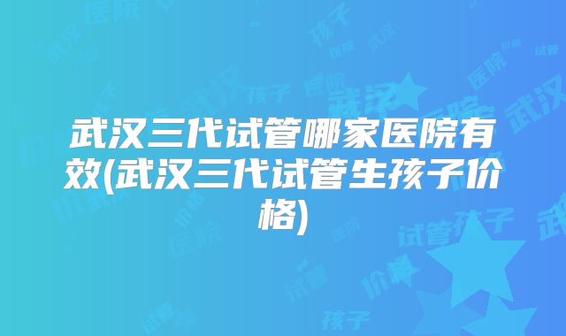 武汉三代试管哪家医院有效(武汉三代试管生孩子价格)