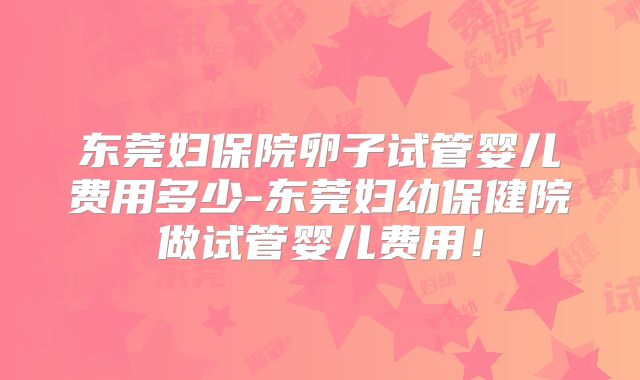 东莞妇保院卵子试管婴儿费用多少-东莞妇幼保健院做试管婴儿费用!