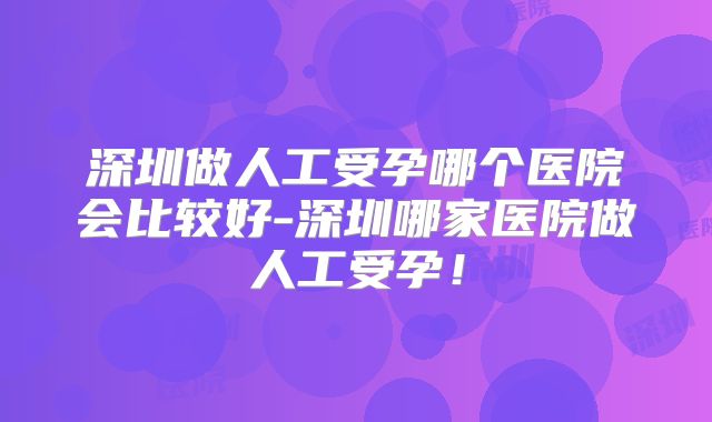深圳做人工受孕哪个医院会比较好-深圳哪家医院做人工受孕!