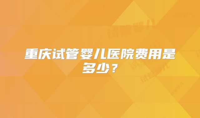 重庆试管婴儿医院费用是多少？