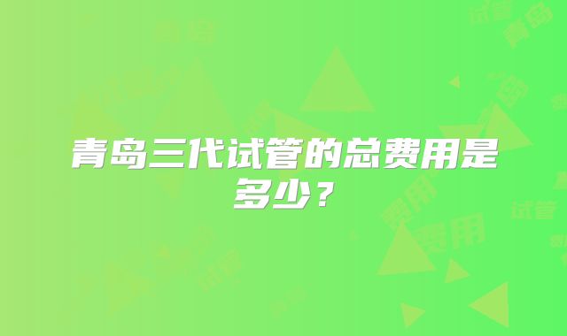 青岛三代试管的总费用是多少？
