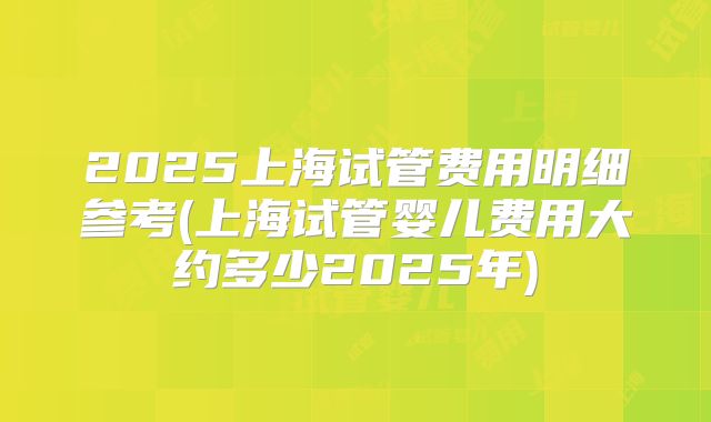 2025上海试管费用明细参考(上海试管婴儿费用大约多少2025年)
