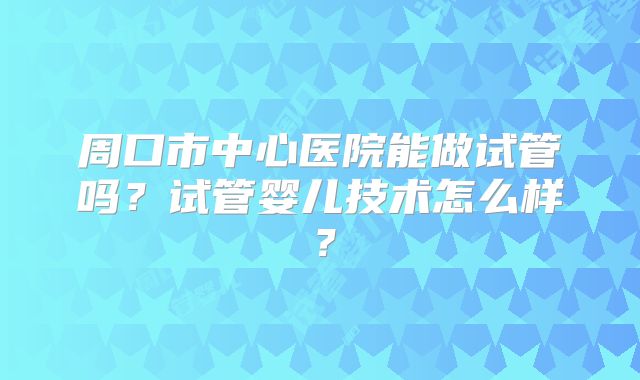 周口市中心医院能做试管吗?试管婴儿技术怎么样?