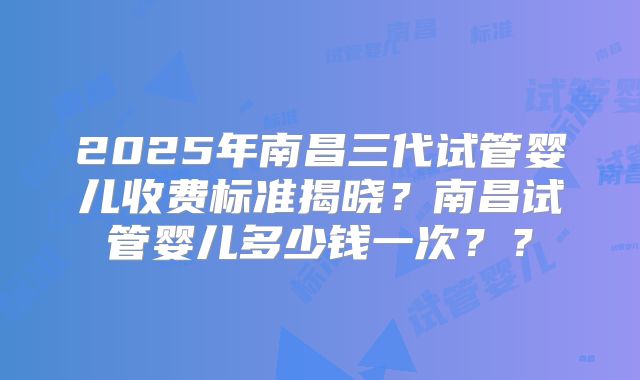 2025年南昌三代试管婴儿收费标准揭晓？南昌试管婴儿多少钱一次？？