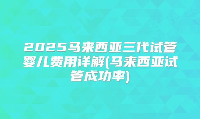 2025马来西亚三代试管婴儿费用详解(马来西亚试管成功率)