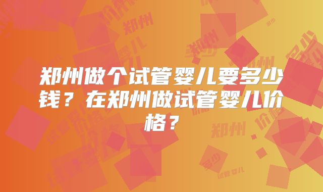 郑州做个试管婴儿要多少钱？在郑州做试管婴儿价格？