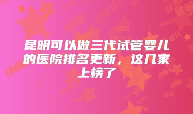 昆明可以做三代试管婴儿的医院排名更新，这几家上榜了
