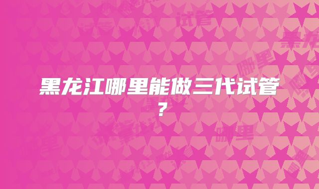 黑龙江哪里能做三代试管？