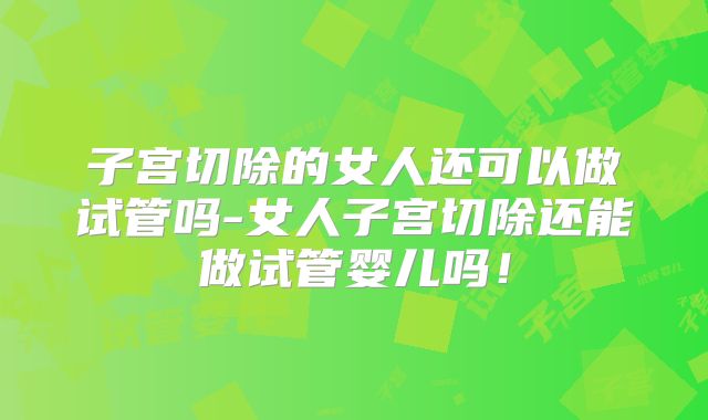 子宫切除的女人还可以做试管吗-女人子宫切除还能做试管婴儿吗！