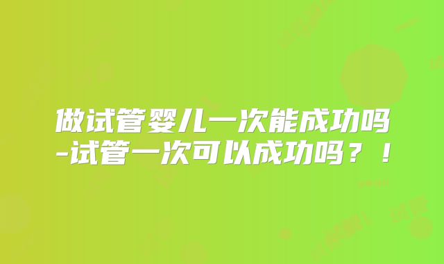 做试管婴儿一次能成功吗-试管一次可以成功吗？！