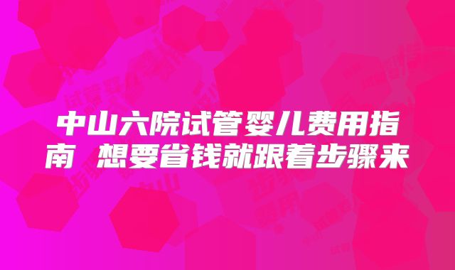 中山六院试管婴儿费用指南 想要省钱就跟着步骤来