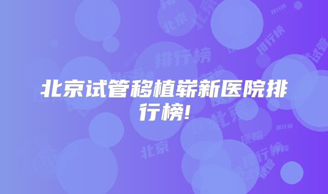 北京试管移植崭新医院排行榜!