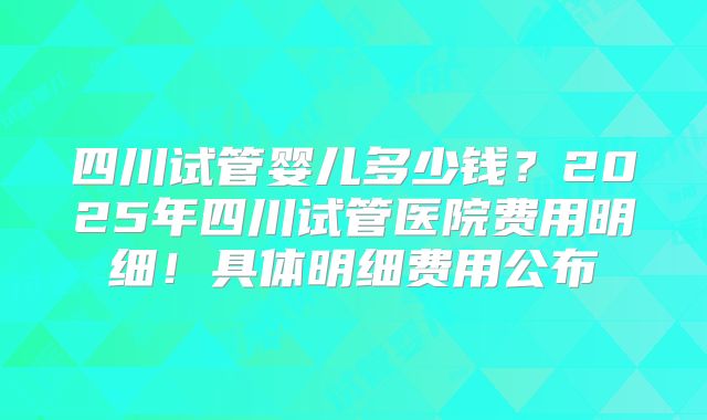 四川试管婴儿多少钱？2025年四川试管医院费用明细！具体明细费用公布
