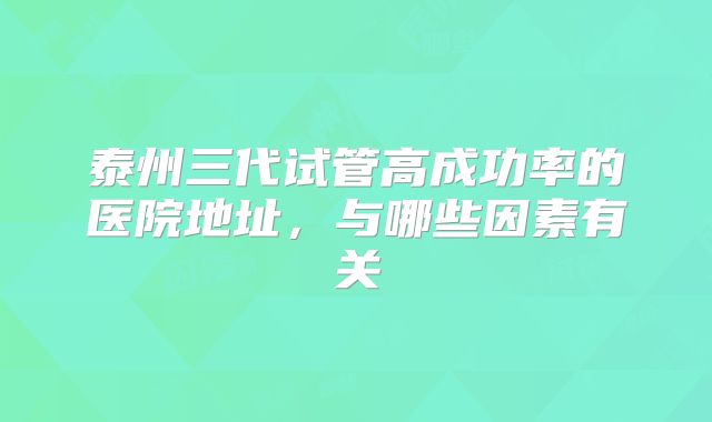 泰州三代试管高成功率的医院地址，与哪些因素有关