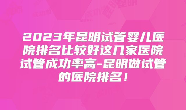 2023年昆明试管婴儿医院排名比较好这几家医院试管成功率高-昆明做试管的医院排名！