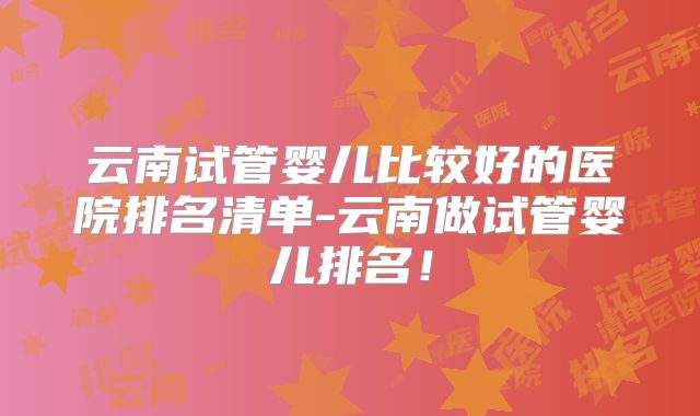 云南试管婴儿比较好的医院排名清单-云南做试管婴儿排名！