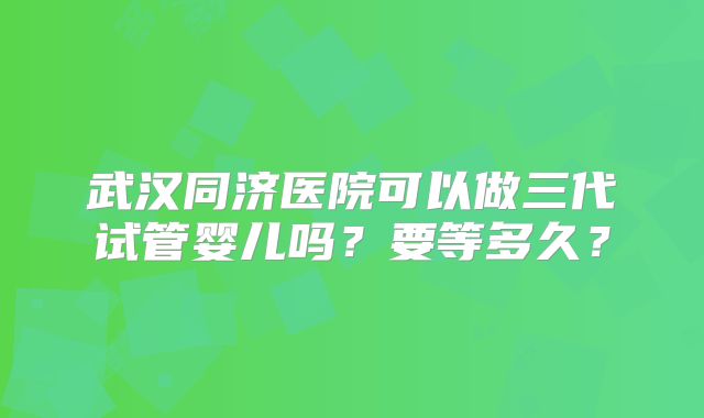 武汉同济医院可以做三代试管婴儿吗？要等多久？
