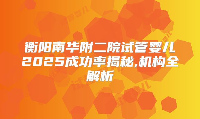衡阳南华附二院试管婴儿2025成功率揭秘,机构全解析