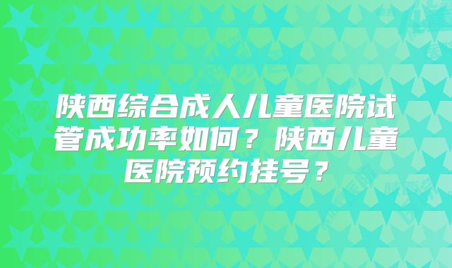 陕西综合成人儿童医院试管成功率如何?陕西儿童医院预约挂号?