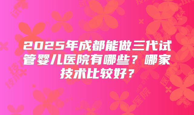 2025年成都能做三代试管婴儿医院有哪些？哪家技术比较好？