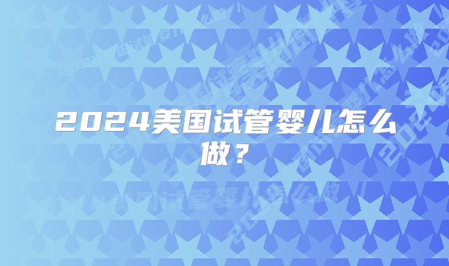 2024美国试管婴儿怎么做?