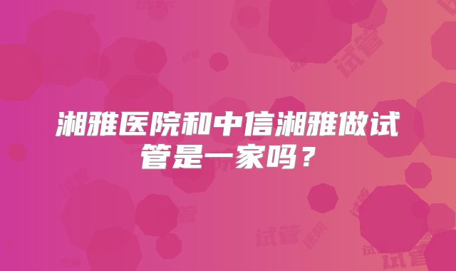 湘雅医院和中信湘雅做试管是一家吗？