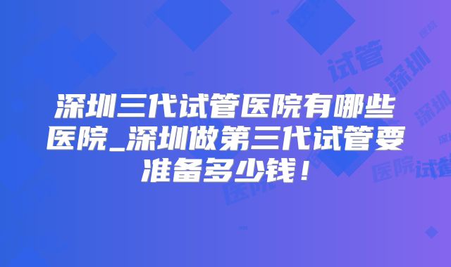 深圳三代试管医院有哪些医院_深圳做第三代试管要准备多少钱!
