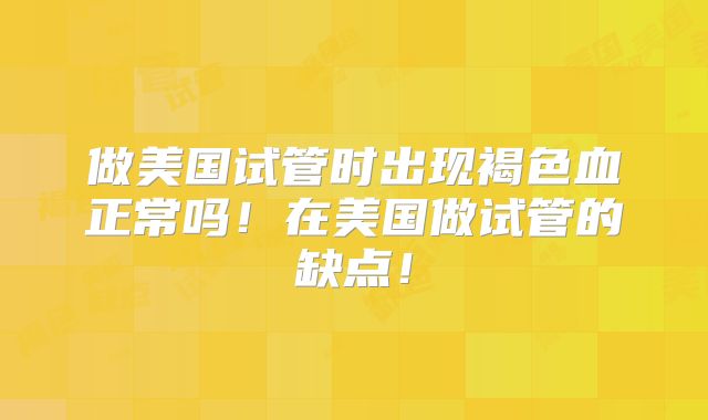 做美国试管时出现褐色血正常吗！在美国做试管的缺点！