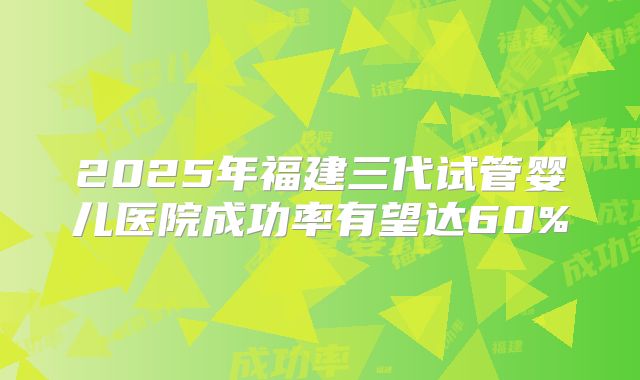 2025年福建三代试管婴儿医院成功率有望达60%