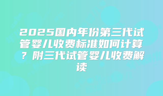 2025国内年份第三代试管婴儿收费标准如何计算？附三代试管婴儿收费解读