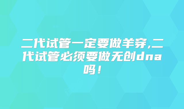二代试管一定要做羊穿,二代试管必须要做无创dna吗！