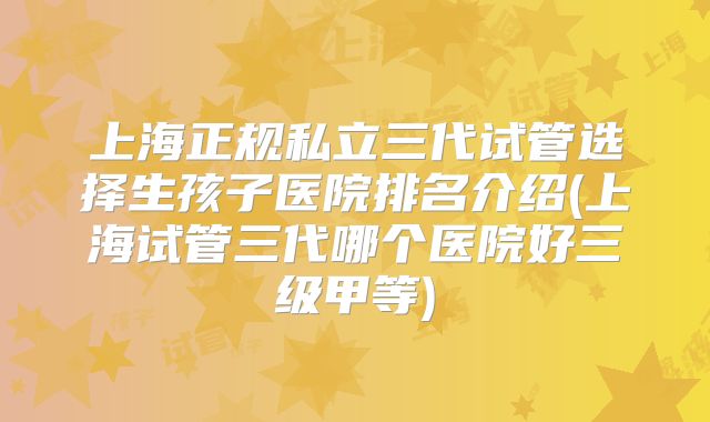 上海正规私立三代试管选择生孩子医院排名介绍(上海试管三代哪个医院好三级甲等)