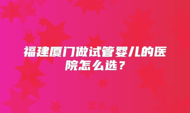 福建厦门做试管婴儿的医院怎么选?