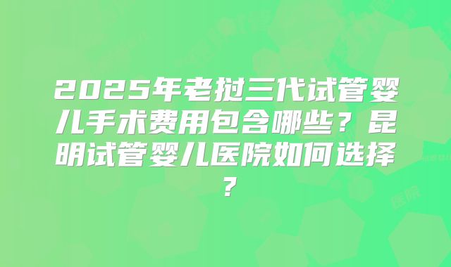 2025年老挝三代试管婴儿手术费用包含哪些？昆明试管婴儿医院如何选择？
