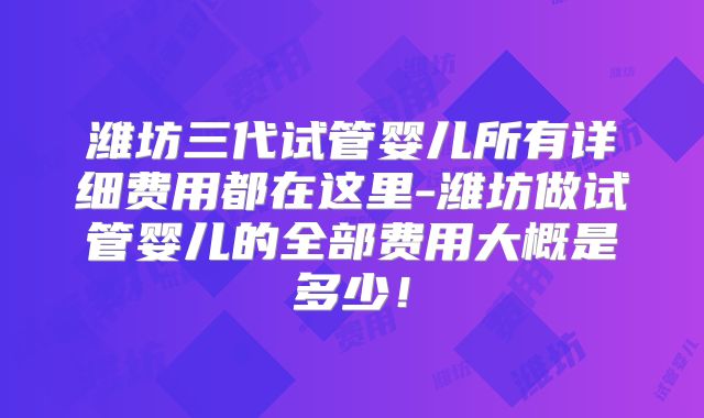 潍坊三代试管婴儿所有详细费用都在这里-潍坊做试管婴儿的全部费用大概是多少!