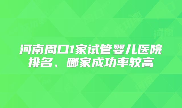 河南周口1家试管婴儿医院排名、哪家成功率较高