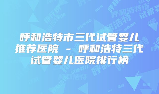 呼和浩特市三代试管婴儿推荐医院 - 呼和浩特三代试管婴儿医院排行榜