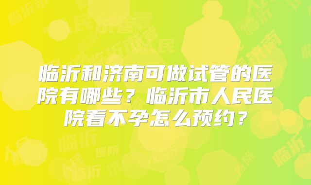 临沂和济南可做试管的医院有哪些？临沂市人民医院看不孕怎么预约？