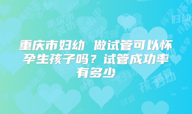 重庆市妇幼 做试管可以怀孕生孩子吗？试管成功率有多少