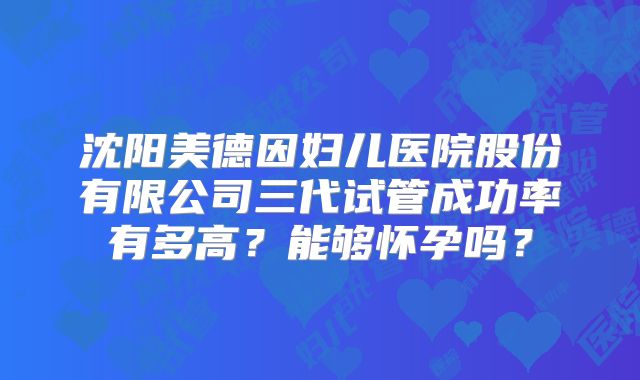 沈阳美德因妇儿医院股份有限公司三代试管成功率有多高？能够怀孕吗？