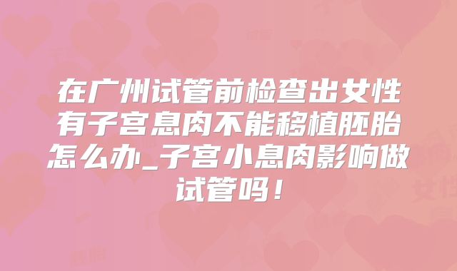 在广州试管前检查出女性有子宫息肉不能移植胚胎怎么办_子宫小息肉影响做试管吗！