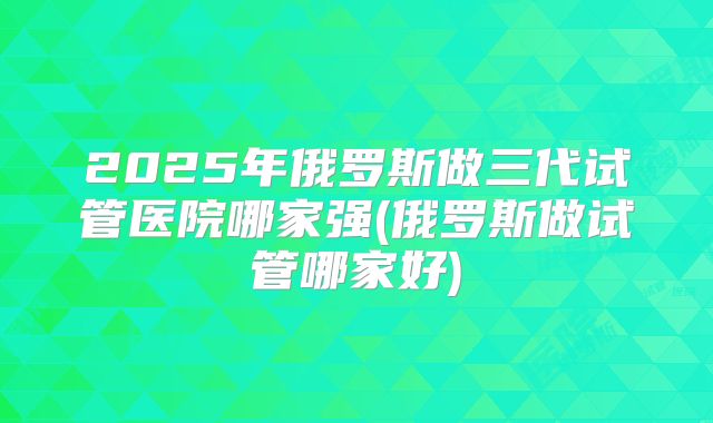 2025年俄罗斯做三代试管医院哪家强(俄罗斯做试管哪家好)