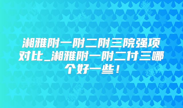 湘雅附一附二附三院强项对比_湘雅附一附二付三哪个好一些！