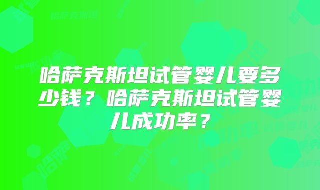 哈萨克斯坦试管婴儿要多少钱？哈萨克斯坦试管婴儿成功率？
