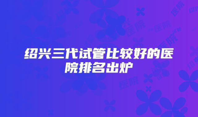 绍兴三代试管比较好的医院排名出炉