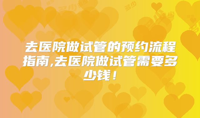 去医院做试管的预约流程指南,去医院做试管需要多少钱！