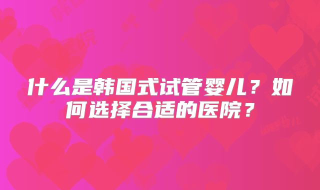 什么是韩国式试管婴儿？如何选择合适的医院？