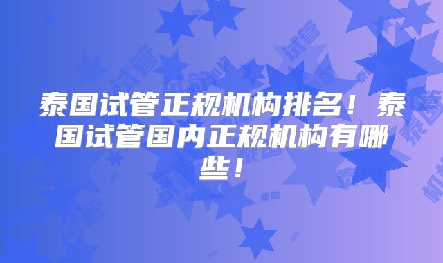 泰国试管正规机构排名！泰国试管国内正规机构有哪些！