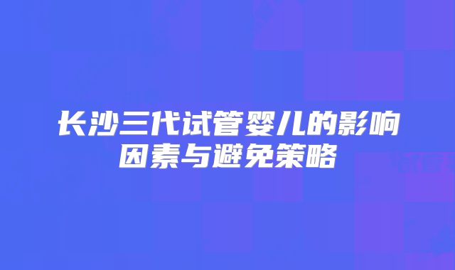 长沙三代试管婴儿的影响因素与避免策略