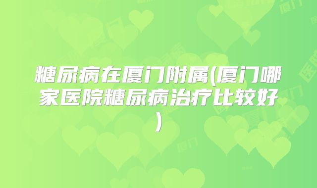 糖尿病在厦门附属(厦门哪家医院糖尿病治疗比较好)